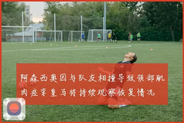 阿森西奥因与队友相撞导致颈部肌肉痉挛皇马将持续观察恢复情况