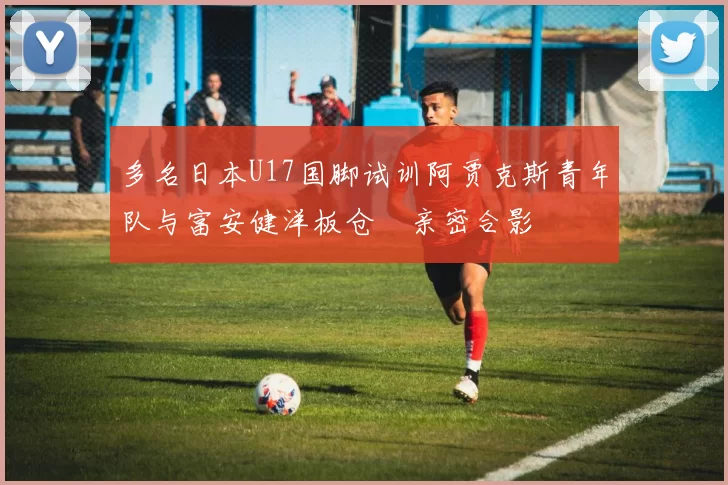 多名日本U17国脚试训阿贾克斯青年队与富安健洋板仓滉亲密合影