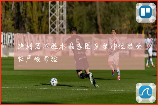 热刺若不胜水晶宫图多尔帅位恐面临严峻考验
