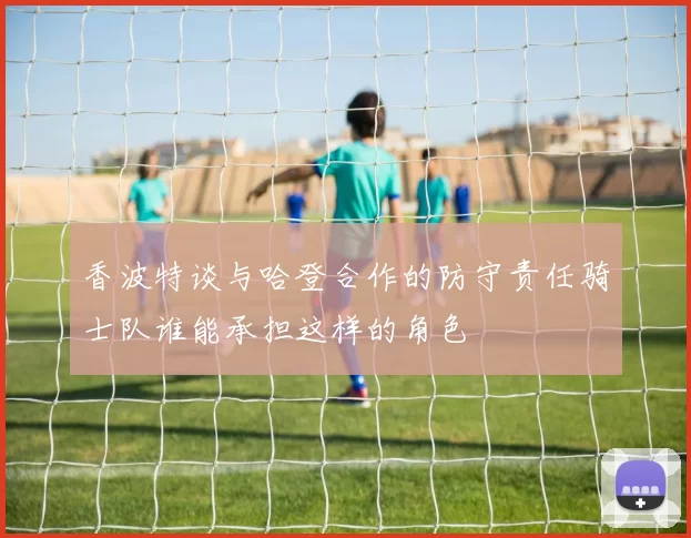 香波特谈与哈登合作的防守责任骑士队谁能承担这样的角色