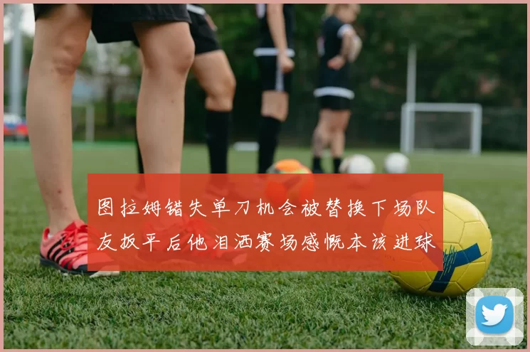 图拉姆错失单刀机会被替换下场队友扳平后他泪洒赛场感慨本该进球