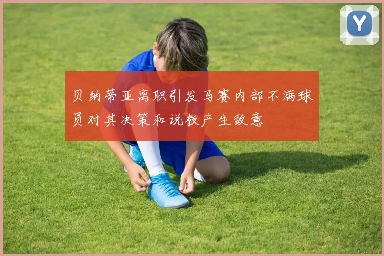 贝纳蒂亚离职引发马赛内部不满球员对其决策和说教产生敌意