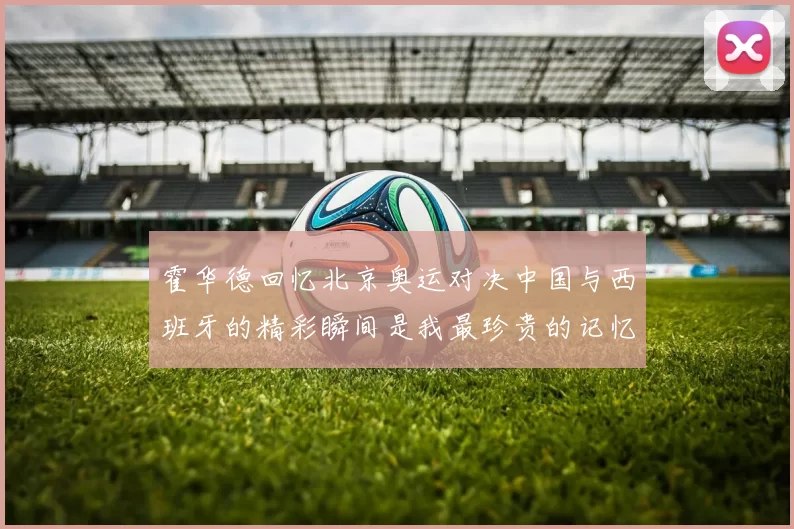 霍华德回忆北京奥运对决中国与西班牙的精彩瞬间是我最珍贵的记忆之一