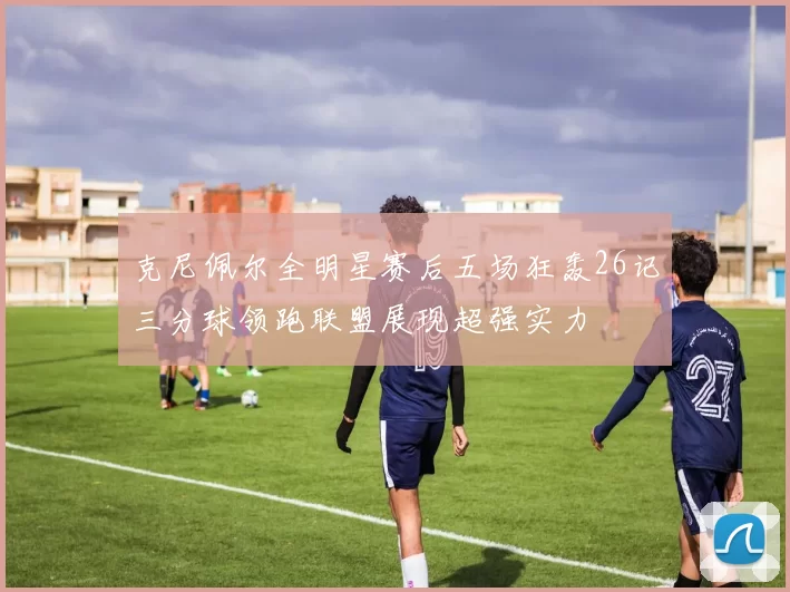 克尼佩尔全明星赛后五场狂轰26记三分球领跑联盟展现超强实力