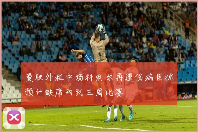 曼联外租中场科利尔再遭伤病困扰预计缺席两到三周比赛