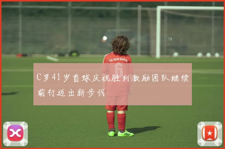 C罗41岁首球庆祝胜利激励团队继续前行迈出新步伐