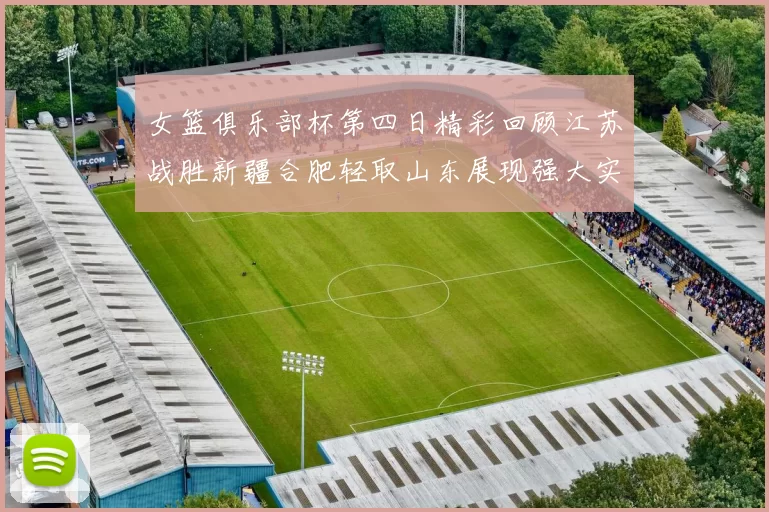 女篮俱乐部杯第四日精彩回顾江苏战胜新疆合肥轻取山东展现强大实力