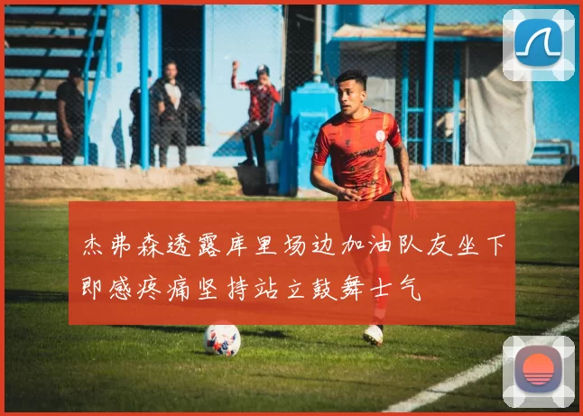 杰弗森透露库里场边加油队友坐下即感疼痛坚持站立鼓舞士气