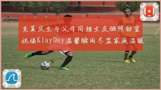 克莱庆生与父母同框女友晒照甜蜜祝福KlayDay温馨瞬间尽显家庭温暖