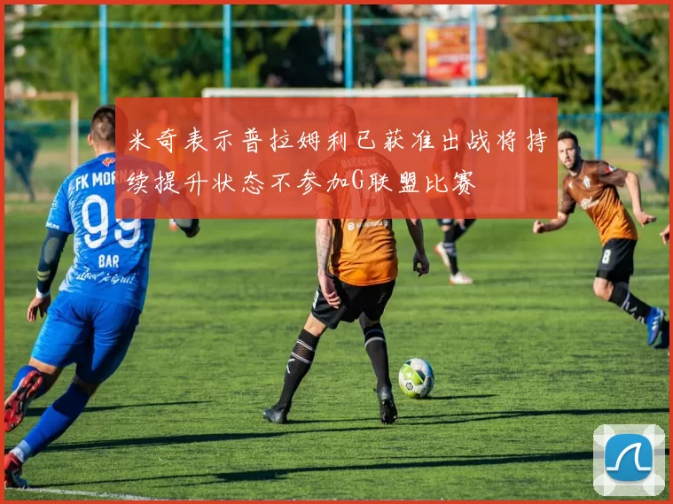 米奇表示普拉姆利已获准出战将持续提升状态不参加G联盟比赛