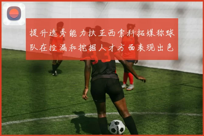 提升选秀能力扶正西索科拓媒称球队在捡漏和挖掘人才方面表现出色
