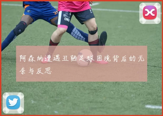 阿森纳遭遇丑陋足球困境背后的无奈与反思