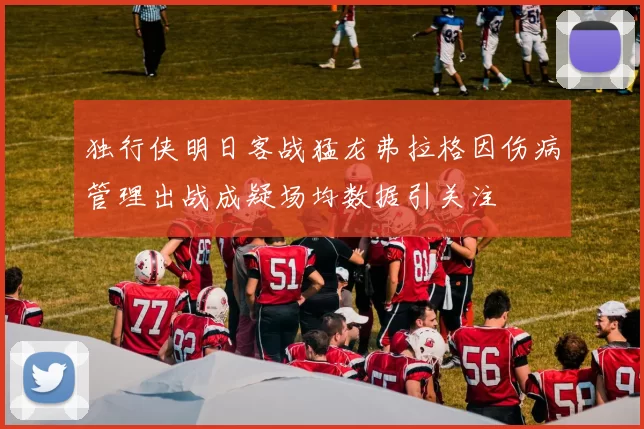 独行侠明日客战猛龙弗拉格因伤病管理出战成疑场均数据引关注
