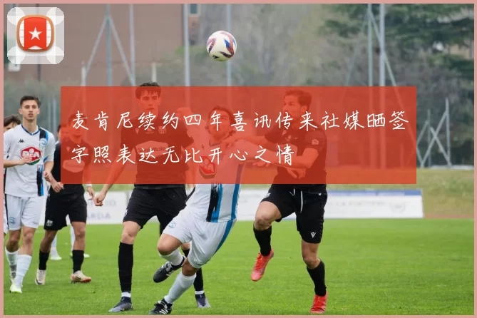 麦肯尼续约四年喜讯传来社媒晒签字照表达无比开心之情