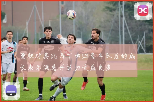 曼联对奥比马丁回归青年队后的成长表示满意并认为受益良多