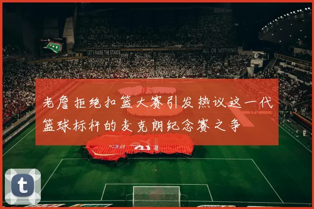 老詹拒绝扣篮大赛引发热议这一代篮球标杆的麦克朗纪念赛之争