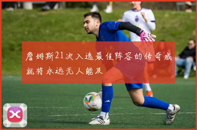 詹姆斯21次入选最佳阵容的传奇成就将永远无人能及