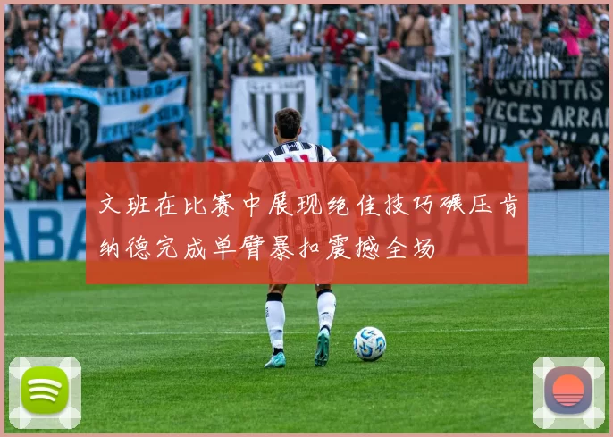 文班在比赛中展现绝佳技巧碾压肯纳德完成单臂暴扣震撼全场