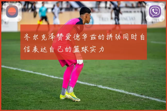 齐尔克泽赞爱德华兹的拼劲同时自信表达自己的篮球实力